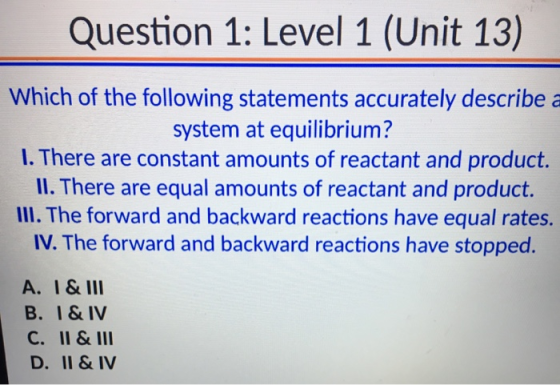 Question 1: Level 1 (Unit 13) Which of the following statements accurately describe a system at equilibrium? I. There are con
