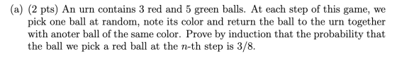 (a) (2 pts) An urn contains 3 red and 5 green balls. At each step of this game, we pick one ball at random, note its color an