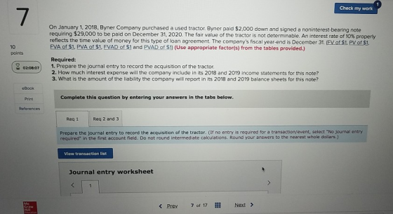 Check my work On January 1, 2018, Byner Company purchased a used tractor. Byner paid $2,000 down and signed a noninterest-bearing note requiring $29,000 to be paid on December 31, 2020. The fair value of the tactor is not determinable. An interest rate of 10% popery reflects the time value of money for this type of loan agreement. The companys fiscal year-end is December 31. (EV of $1. PV of $1 FVA of $1. PVA of $1, EVAD of $1 and PVAD of S1) (Use appropriate factor(s) from the tables provided.) 10 points Required: 020807 1. Prepare the journal entry to record the acquisition of the tractor 2. How much interest expense will the company include in its 2018 and 2019 income statements for this note? 3. What is the amount of the liability the company will report in its 2018 and 2019 balance sheets for this note? eBook Print References Complete this question by entering your answers in the tabs below Req 1 Req 2 and 3 Prepare the journal entry to record the acquisition of the tractor. (If no entry is required for a transaction/event, select No journal entry required in the first account field. Do not round intermediate calculations. Round your answers to the nearest whole dollars.) View transaction list Journal entry worksheet < Prev 7 of 17 Next >