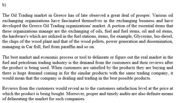 b) The Oil Trading market in Greece has of late observed a great deal of prosper. Various oil exchanging organizations have fascinated themselves i developed the Greece Oil Trading organizations market. A portion of the essential items that these organizations manage are the exchanging of oils, fuel and fuel items, oil and oil items, the hardwares which are utilized in the fuel stations, items, for example, Glycerine, bio-diesel, the chips of the wood plant and that of the wood pellets, power generation and dissemination, managing in Car frill, fuel from paraffin and so on. the exchanging business and have The best market and economic process or tool to delineate or figure out the real market in the fuel and petroleum trading industry is the demand from the customers and their reviews after the product is being used. When customers are satisfied by the products they are buying and there is huge demand coming in for the similar products with the same trading company, it would mean that the company is dealing and trading in the best possible products Reviews from the customers would reveal as to the customers satisfaction level at the price at which the product is being bought. Moreover, proper and timely audits are also definite means of delineating the market for such companies.