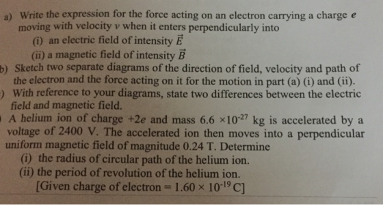 a) Write the expression for the force acting on an electron carrying a charge e moving with velocity v when it enters perpendicularly into (i) an electric field of intensity E b) Sketch two separate diagrams of the direction of field, velocity and path of ) With reference to your diagrams, state two differences between the electric (ii) a magnetic field of intensity B the electron and the force acting on it for the motion in part (a) (i) and (ii). field and magnetic field. A helium ion of charge +2e and mass 6.6 x1027 kg is accelerated by a voltage of 2400 V. The accelerated ion then moves into a perpendicular uniform magnetic field of magnitude 0.24 T. Determine (i) the radius of circular path of the helium ion. (ii) the period of revolution of the helium ion. [Given charge of electron 1.60 x 10-19 C]