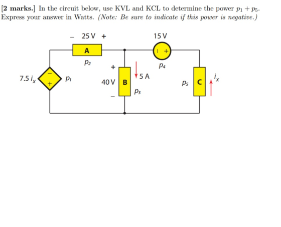 [2 marks.] In the circuit below, use KVL and KCL to determine the power P P5 Express your answer in Watts. (Note: Be sure to indicate if this power is negative.) 25 V + 15 V P2 p4 5 A 7.5 i P1 40V B P3