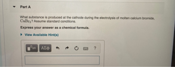 Part A What substance is produced at the cathode during the electrolysis of molten calcium bromide, CaBry? Assume standard co