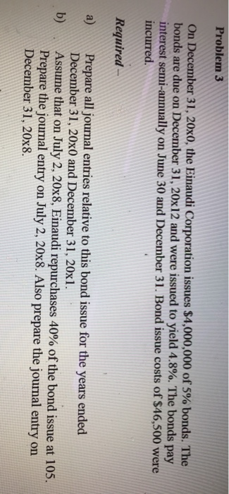 Problem 3 On December 31, 20x0, the Einaudi Corporation issues $4,000,000 of 5% bonds. The bonds are due on Decennber 31, 20x12 and were issued to yield 4.8%. The bonds pay interest semi-annually on June 30 and December 31. Bond issue costs of $46,500 were incurred. Required a) Prepare all journal entries relative to this bond issue for the years ended December 31, 20x0 and December 31, 20x1. Assume that on July 2, 20x8, Einaudi repurchases 40% of the bond issue at 105 Prepare the journal entry on July 2, 20x8. Also prepare the journal entry on December 31, 20x8.
