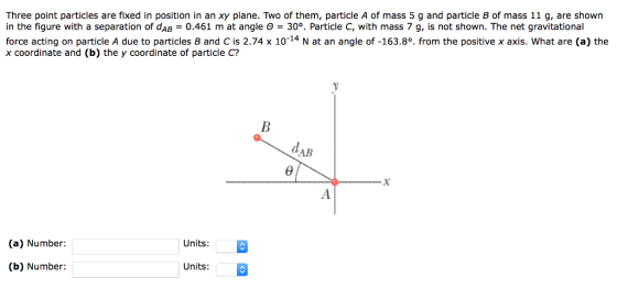 Three point particles are fixed in position in an xy plane. Two of them, particle A of mass 5 g and particle B of mass 11 g, are shown in the figure with a separation of dAB = 0.461 m at angle θ = 30% Particle C, with mass 7 g, is not shown. The net gravitational force acting on particle A due to particles B and C is 2.74 x 1014 N at an angle of -163.8°. from the positive x axis. What are (a) the x coordinate and (b) the y coordinate of particle C? AB (a) Number: Units: (b) Number: Units: