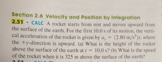 Section 2.6 Velocity and Position by Integration 2 51 CALC A rocket starts from rest and moves upward from the surface of the earth. For the first 10.0 s of its motion, the verti- cal acceleration of the rocket is given by ay-(2.80 m/s), W the +y-direction is upward. (a) What is the height of the rocket above the surface of the earth at t = 10.0 s? (b) What is the speed of the rocket when it is 325 m above the surface of the earth? here