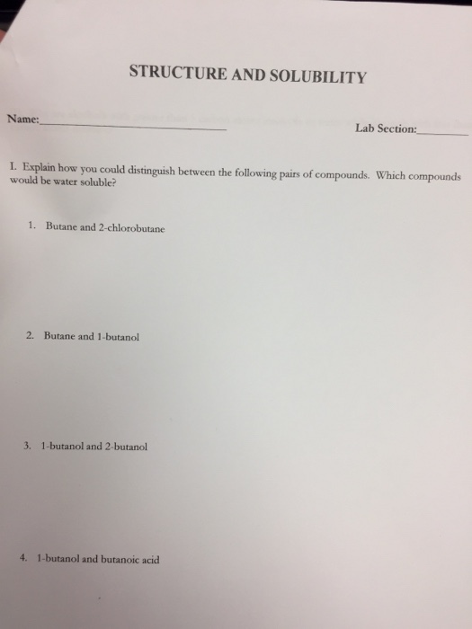 STRUCTURE AND SOLUBILITY Name: Lab Section: I. Esplin how you could distinguish between the following pairs of compounds. Which compounds would be water soluble? 1. Butane and 2-chlorobutane 2. Butane and 1-butanol 3. 1-butanol and 2-butanol 4. 1-butanol and butanoic acid