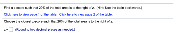 Find a z-score such that 20% of the total area is to the right of z. (Hint: Use the table backwards.) Click here to view page