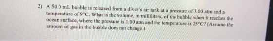 2) A 50.0 mL bubble is released from a divers air tank at a pressure of 3.00 atm and a temperature of 9°C. What is the volum