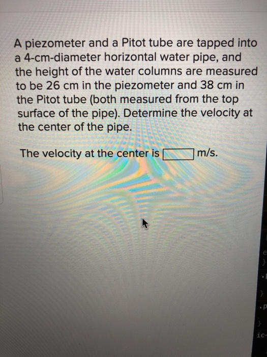 A piezometer and a Pitot tube are tapped into a 4-cm-diameter horizontal water pipe, and the height of the water columns are
