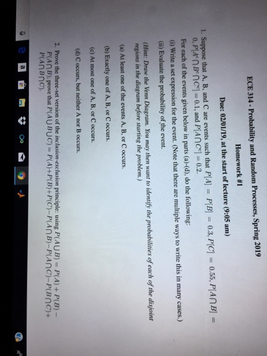 ECE 314-Probability and Random Processes, Spring 2019 Homework #1 Due: 02/01/19, at the start of lecture (9:05 am) 1. Suppose that A, B, and C are events such that PlAI-PlB) 03. PC-055, PA n B- 0, PA nBnc]-0.1, and PIAnC]-0.2. For each of the events given below in parts (a)-(d), do the following: i) Write a set expression for the event. (Note that there are multiple ways to write this in many cases.) (i) Evaluate the probability of the event. (Hint: Draw the Venn Diagram. You may then want to identify the probabilities of each of the disjoirnt regions in the diagram before starting the problem.) (a) At least one of the events A, B, or C occurs. (b) Exactly one of A, B, or C occurs. (c) At most one of A, B, or C occurs. (d) C occurs, but neither A nor B occurs 2. Prove the three-set version of the inclusion-exclusion principle: using P(AUB) P(A)+P(B)- Plan B), prove that P(AU BUC) = P(A)+PlB)+P(C)-Plan B)-P(Anc)-P(Bnc1+ P(AnBnc)