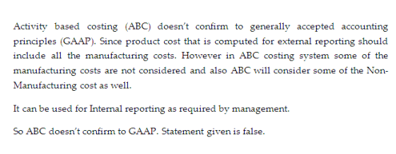 Activity based costing (ABC) doesnt confirm to generally accepted accounting ). Since product cost that is computed for manufacturing costs are not considered and also ABC will consider some of the Non- can be usea ror Internal reporting as required by managemen So ABC doesnt confirm to GAAP. Statement given is false