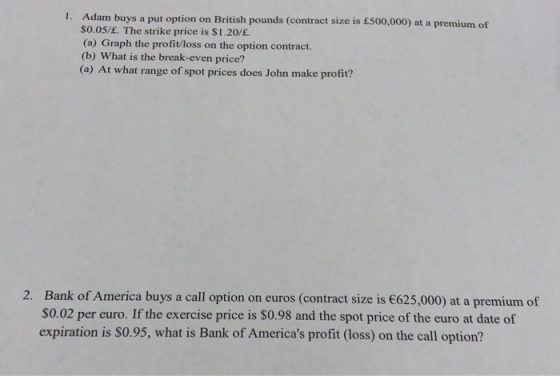 1. Adam buys a put option on British pounds (contract size is £500,000) at a premium of S0.05/£. The strike price is $1.20/£.