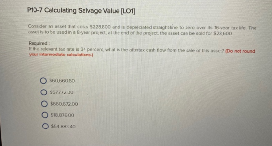P10-7 Calculating Salvage Value [LO1] Consider an asset that costs $228,800 and is depreciated straight-line to zero over its
