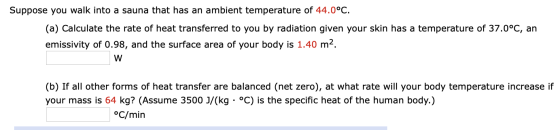 Suppose you walk into a sauna that has an ambient temperature of 44.0°C. (a) Calculate the rate of heat transferred to you by