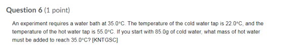 Question 6 (1 point) An experiment requires a water bath at 35.0°C. The temperature of the cold water tap is 22.0°C, and the