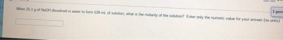 1 poin When 25.1 g of NaOH dissolved in water to form 539 ml of solution, what is the molanty of the solution? Enter only the