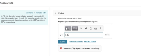Problem 13.50 Constants Periodic Table Part A A7.5-cm-diameter horizontal pipe gradually narrows to 4.5 em. When water flows through this pipe at a certain rate, the auge pressure in these two sections is 33.0 kPa and 24.0 Pa, respectively What is the volume rate of flow? Express your answer using two significant figures. -4.6 Submit Previous Answers Request Answer Incorrect: Try Again: 3 attempts remaining
