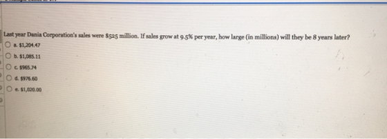 Last year Dania Corporations sales were $525 million. If sales grow at 9.5% per year, how large (in millions) will they be 8