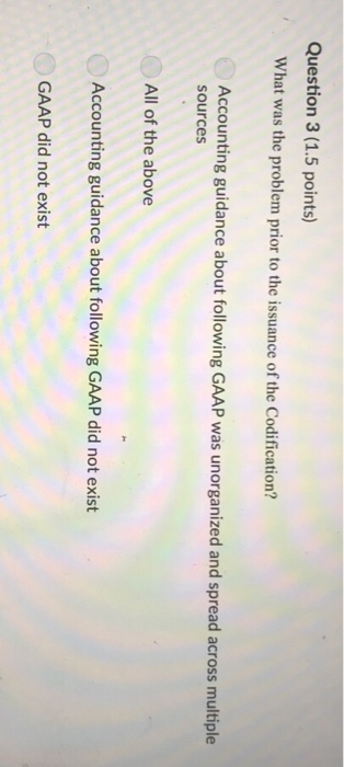 Question 3 (1.5 points) What was the problem prior to the issuance of the Codification? Accounting guidance about following GAAP was unorganized and spread across multiple sources All of the above Accounting guidance about following GAAP did not exist GAAP did not exist