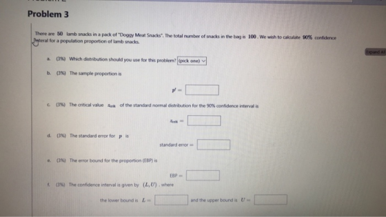 Problem 3 There are 50 lamb snacks in a pack of Pateral for a population proportion of lamb snacks Doggy Meat Snacks. Te total number of snacks in the bag is 100 we wish to calulate 90% cotidece Expand Al 03%) which distribution should you use for this problem?[(pick one)v] a. b. (3%) The sample proportion is c. (3%) The critical value 4r of the standard normal distribution for the 90% confidence interval is d. (3%) The standard error for p standard error e. (396) The error bound for the proportion (EBP) is f. (3%) The confidence interval is given by (LU) , where the lower bound is L and the upper bound is U