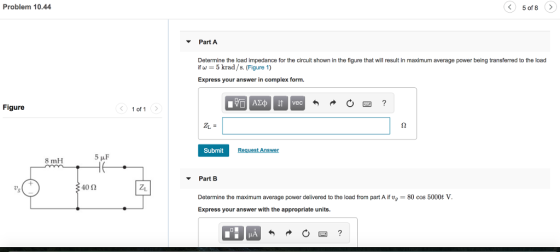 Problem 10.44 ? 5of8 Part A Determine the load impedance for the circuit shown in the figure that will result in maximum average power being transferred to the load if ?-5 krad /s. (Figure 1) Express your answer in complex form. Figure of 1 S2 Submit 8 mH Part B 4012 Determine the maximum average power delivered to the load from part A if t, 80 cos 5000t V Express your answer with the appropriate units.