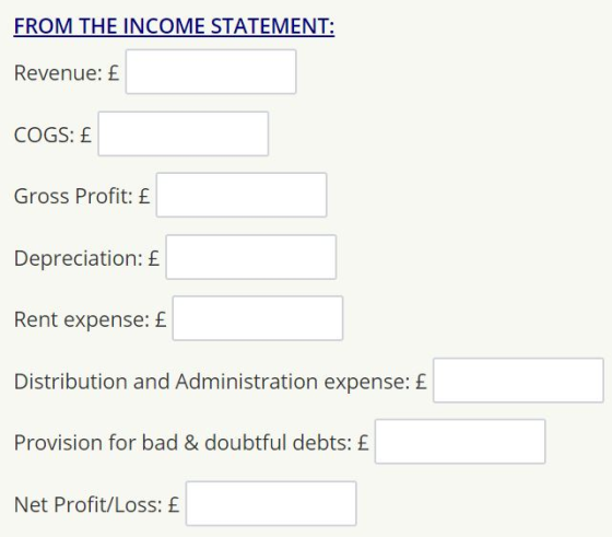 FROM THE INCOME STATEMENT: Revenue: £ COGS: £ Gross Profit: £ Depreciation: £ Rent expense: £ Distribution and Administration