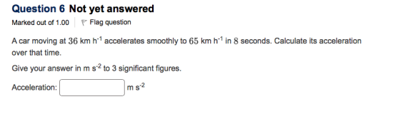 Question 6 Not yet answered Marked out of 1.00 P Flag question A car moving at 36 km h-1 accelerates smoothly to 65 km h-1 in