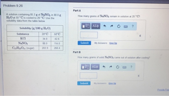 Problem 9.26 Part A A solution containing 85.3 g of NaNO, in 80.0 g H2O at 50 °C is cooled to 20 °C. Use the solubility data from the table below How many grams of NaNOs remain in solution at 20 °C Solubility (g/100 g H2O) 20°C 50° C 34.0 88.0 Substance 42.6 114.0 C12H22011 (sugar)203.9260.4 KCI NaNo, Submit My Answers Sive Up Part B How many grams of solid NaNO, came out of solution after cooling? Submit My Answers Give U