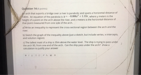 Question 14(4 points) narch that suports a bridge over a river is parabolic and spans a horizontal distance of 40m. An equati