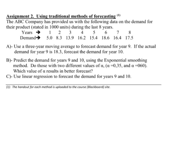 Assignment 2. Using traditional methods of forecasting) The ABC Company has provided us with the following data on the demand for their product (stated in 1000 units) during the last 8 years. Years2 3 45 678 A)- Use a three-year moving average to forecast demand for year 9. If the actual B)- Predict the demand for years 9 and 10, using the Exponential smoothing C)- Use linear regression to forecast the demand for years 9 and 10 Demand 5.0 8.3 13.9 16.2 15.4 18.6 16.4 17.5 demand for year 9 is 18.3, forecast the demand for year 10. method. Do those with two different values of a, (a-0,35, and a-060). Which value of a results in better forecast? (1): The handout for each method is uploaded to the course (Blackboard) site.