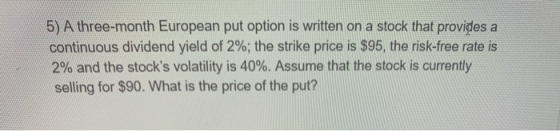 5) A three-month European put option is written on a stock that provides a continuous dividend yield of 2%; the strike price