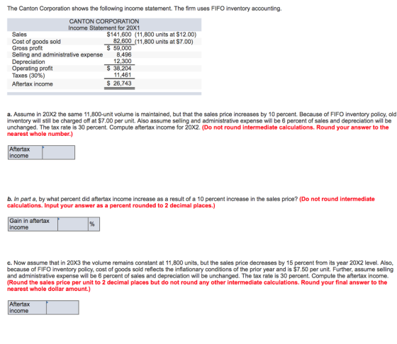 The Canton Corporation shows the following income statement. The firm uses FIFO inventory accounting CANTON CORPORATION Income Statement for 20X1 $141,600 (11,800 units at $12.00) 82,600 (11,800 units at $7.00) Sales Cost of goods sold Gross profit Selling and administrative expense Depreciation Operating profit Taxes (30%) Aftertax income S 59,000 8,496 12,300 $ 38,204 14 461 $ 26,743 a. Assume in 20X2 the same 11,800-unit volume is maintained, but that the sales price increases by 10 percent. Because of FIFO inventory policy, old inventory will still be charged off at $7.00 per unit. Also assume selling and administrative expense will be 6 percent of sales and depreciation will be unchanged. The tax rate is 30 percent. Compute aftertax income for 20X2. (Do not round intermediate calculations. Round your answer to the nearest whole number.) Aftertax ncome b. In part a, by what percent did aftertax income increase as a result of a 10 percent increase in the sales price? (Do not round intermediate calculations. Input your answer as a percent rounded to 2 decimal places.) Gain in aftertax income c. Now assume that in 20X3 the volume remains constant at 11,800 units, but the sales price decreases by 15 percent from its year 20X2 level. Also because of FIFO inventory policy, cost of goods sold reflects the inflationary conditions of the prior year and is $7.50 per unit. Further, assume selling and administrative expense will be 6 percent of sales and depreciation will be unchanged. The tax rate is 30 percent. Compute the aftertax income (Round the sales price per unit to 2 decimal places but do not round any other intermediate calculations. Round your final answer to the nearest whole dollar amount.) Aftertax income