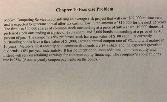 Chapter 10 Exercise Problem McGee Computing Service is considering an average-risk project that will cost $9 and is expected to generate annual after-tax cash inflow in the amount of $19,000 for the next 12 years. The firm has 300,000 shares of common stock outstanding at a price of $40 a share, 10,000 shares of preferred stock outstanding at a price of $80 a share, and 2,000 bonds outstanding at a price of 77.40 percent of par. The companys 9% preferred stock has a par value of $100 each. Its currently outstanding bonds have a face value of $1,000, carry an annual coupon rate of 8%, and will mature in 10 years. McGees most recently paid common dividends are $4 a share and the expected growth in dividends is 6% per year indefinitely. It has no intention to issue additional common equity and instead will rely on retaining earnings for common equity financing. The companys applicable tax rate is 25%. (Assume yearly coupon payments on the bonds.)