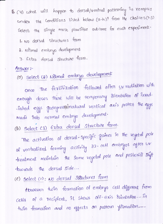 6. Cy) shat ufll happen to dorsal/ventral patten renopus indes the Comcitions listed below Ca-h) from the choices (t-3) Select the single most plausible out come for eah ep ment I. Mo dorsal Structures foum à. wåimal embryo development 3. Extro dosa sucte form Answer (a) solect (a) valmal embryo development once the festiluzation follovaed afton uv radiation w enough doses thine udill be tempoay aientafonf irad iated eggs made into nomal embryo develapment W Tdegreekdmatuod vertical anis protect the (b) Select C3) Exa dorsol Structue fom The act vation of dorsal- 5pecitfic games in the vegetal pol of venhalized foming acivity 32- cell emos aton uv reatment maintein the Same vege tal pole and posteritl shft tow eds the dorsal side. (e) select C): o dorsal tutures form cells of a reipient, t Shows off-axis buentalion... in tusin fermation and no ettects on patoun ón..