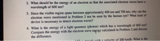 2. What should be the energy of an electron so that the associated electron waves have a wavelength of 600 nm? 3. Since the visible region spans between approximately 400 nm and 700 nm why can the electron wave mentioned in Problem 2 not be seen by the human eye? What kind of device is necessary to detect electron waves? 4. What is the energy of a light quantum (photon) which has a wavelength of 600 nm? Compare the energy with the electron wave energy calculated in Problem 2 and discuss the difference. with a valncitv of 200 km/h. What is the