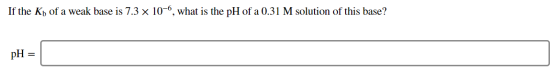 If the Kh of a weak base is 7.3 x 10-6, what is the pH of a 0.31 M solution of this base? pH =