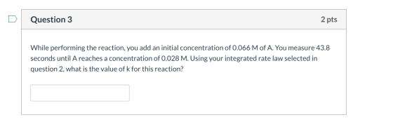 Question 3 2 pts While performing the reaction, you add an initial concentration of 0.066 M of A. You measure 43.8 seconds un
