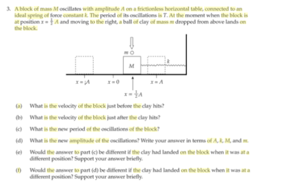 3. A block of mass M oscillates with amplitude A on a frictionless horizontal table, connected to an ideal spring of force constant k. The period of its oscillations is T. At the moment when the block is at position x-A and moving to the right, a ball of clay of mass m dropped from above lands on the block : k (a)What is the velocity of the block just before the clay hits? b) What is the velocity of the block just after the clay hits? c) What is the new period of the oscillations of the block d) What is the new amplitude of the oscillations? Write your answer in terms of A, R, M, and m (e) Would the answer to part (c) be different if the clay had landed on the block when it was at a different position? Support your answer briefly Would the answer to part (d) be different if the clay had landed on the block when it was at a different position? Support your answer briefly.
