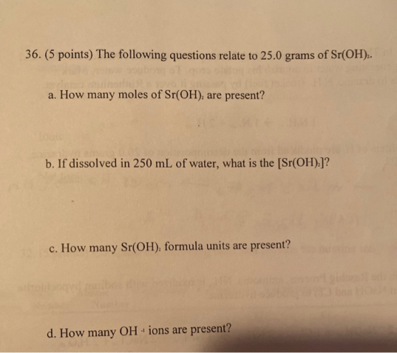 36. (5 points) The following questions relate to 25.0 grams of Sr(OH)2. a. How many moles of Sr(OH), are present? b. If disso