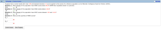 11 1.53 points1 PrevicuAnmr My Suppose that a normal model with mean 100 and standard devietion 12 can be epplied to the scores of a reference population on the Wechsler Intelligence Scale for Children (WISC). Children (WISc). Question 1 What ercent of廿is population have wrsc scores below 84.07 (NOTE that requested answer is a percent 9,18 Question 2. What perce nt of this population have WISC scores abave 132.07 Question 3. What nercent of this population have WISC scores between 100 and 116.0 40.82 Question 4. What are the quartes of WISC scores? Submit Answer Save Progress