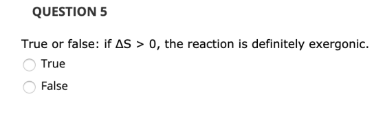 QUESTION 5 True or false: if AS > 0, the reaction is definitely exergonic. O True O False