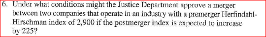 6. Under what conditions might the Justice Department approve a merger between two companies that operate in an industry with a premerger Herfindahl- Hirschman index of 2,900 if the postmerger index is expected to increase by 225?