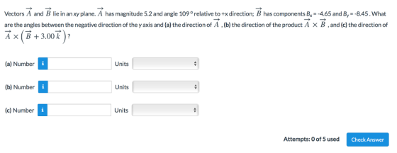 Vectors A and B lie in an xy plane. A has magnitude 5.2 and angle 109° relative to+x direction; B has components B,x4.65 and By-8.45. What are the angles between the negative direction of the y axis and (a) the direction of A , (b) the direction of the product A × B , and (c) the direction of AXB3.00 k? (a) Number Units (b) Number Units (c) Number Units Attempts: 0 of 5 used Check Answer