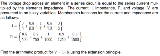 The voltage drop across an element in a series circuit is equal to the series current mul- tiplied by the elements impedance. The current, I, impedance, R, and voltage, V, are presumed to be fuzzy variables. Membership functions for the current and impedance are as follows: 1- 10 0,51 1.6 - 360 710 1020 1730 1286) 0 0.5 11.5 2 0.5 0.910.9 0.5 Find the arithmetic product for V-I R using the extension principle.