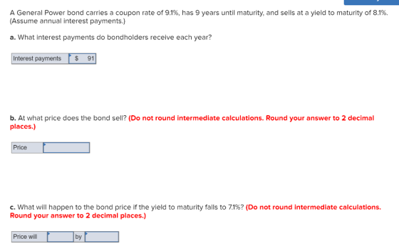 A General Power bond carries a coupon rate of 9.1%, has 9 years until maturity, and sells at a yield to maturity of 8.1%. (Assume annual interest payments.) a. What interest payments do bondholders receive each year? Interest payments S 91 b. At what price does the bond sell? (Do not round intermediate calculations. Round your answer to 2 decimal places.) Price c. what will happen to the bond price if the yield to maturity falls to 71%? (Do not round intermediate calculations Round your answer to 2 decimal places Price wil by
