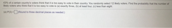 43% of a certain countrys voters think that it is too easy to vote in their country. You randomly select 12 likely voters. F