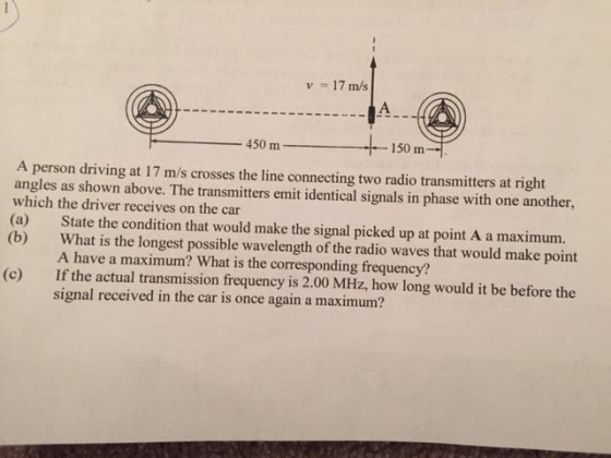 17 m/s 450 m 150 m A person driving at 17 m/s crosses the line connecting two radio transmitters at right angles as shown above. The transmitters emit identical signals in phase with one another, which the driver receives on the car (a) State the condition that would make the signal picked up at point A a maximum. (b) What is the longest possible wavelength of the radio waves that would make point A have a maximum? What is the corresponding frequency? (c) If the actual transmission frequency is 2.00 MHz, how long would it be before the signal received in the car is once again a maximum?