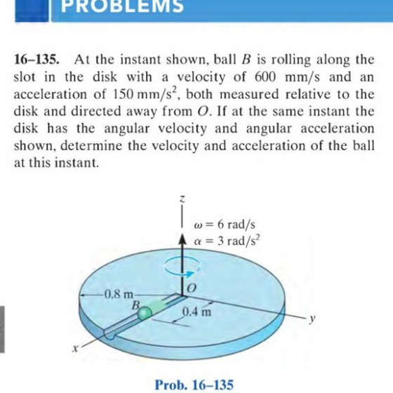 PROBLEMS 16-135. At the instant shown, ball B is rolling along the slot in the disk with a velocity of 600 mm/s and an accele
