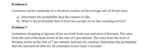 Problem 6 Customers arrive randomly at a checkout counter at the average rate of 20 per hour. a) Determine the probability that the counter is idle b) What is the probability that at least two people are in line awaiting service? Problem7 Customers shopping at Sprouts Store are both from east and west of Norman. The ones from the east of Norman arrive at the rate of 5 per minute. The ones from the west of Norman arrive at the rate of 7 per minute. Arrivals are random. Determine the probability that the interarrival time for all customers is less than 5 seconds?